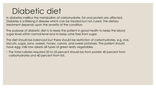 Diabetic diet
In diabetes mellitus the metabolism of carbohydrate, fat and protein are affected.
Diabetes is a lifelong it disease which can be treated but not cured. The dietary
treatment depends upon the severity of the condition
The purpose of diabetic diet is to keep the patient in good health to keep the blood
sugar level within normal level and to keep urine free from sugar.
The diet should be balanced but there should be restriction of carbohydrates, e.g. rice,
biscuits, sugar, jams, sweets, honey, carrots, and sweet potatoes. The patient should
have egg, milk raw salads all types of green leafy vegetables.
◦ The total calories required 20 to 25 percent should be from protein 40 percent from
carbohydrates and 40 percent from fat.
 
