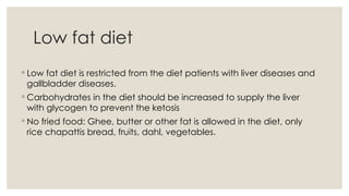 Low fat diet
◦ Low fat diet is restricted from the diet patients with liver diseases and
gallbladder diseases.
◦ Carbohydrates in the diet should be increased to supply the liver
with glycogen to prevent the ketosis
◦ No fried food: Ghee, butter or other fat is allowed in the diet, only
rice chapattis bread, fruits, dahl, vegetables.
 