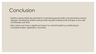 Conclusion
◦ Healthy eating habits are essential for maintaining good health and preventing chronic
diseases. Developing healthy eating habits requires making small changes to your diet
and lifestyle over time.
◦ Diet culture can have a significant impact on mental health by contributing to
increased anxiety, depression, and stress.
 