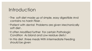 Introduction
◦ The soft diet made up of simple, easy digestible And
contains no harsh Fiber .
◦ Patient with dental Problems are given Mechanically
soft diet .
◦ It often Modified further For certain Pathologic
Condition As bland and Low residue diets I
◦ In this diet ,three meals With intermediate Feeding
should be given
 