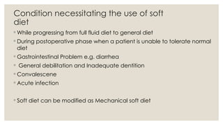 Condition necessitating the use of soft
diet
◦ While progressing from full fluid diet to general diet
◦ During postoperative phase when a patient is unable to tolerate normal
diet
◦ Gastrointestinal Problem e.g. diarrhea
◦ General debilitation and Inadequate dentition
◦ Convalescene
◦ Acute infection
◦ Soft diet can be modified as Mechanical soft diet
 