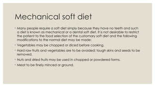 Mechanical soft diet
◦ Many people require a soft diet simply because they have no teeth and such
a diet is known as mechanical or a dental soft diet. It is not desirable to restrict
the patient to the food selection of the customary soft diet and the following
modifications to the normal diet may be made:
◦ Vegetables may be chopped or diced before cooking.
◦ Hard raw fruits and vegetables are to be avoided; tough skins and seeds to be
removed.
◦ Nuts and dried fruits may be used in chopped or powdered forms.
◦ Meat to be finely minced or ground.
 