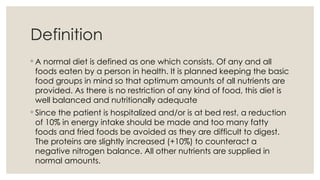 ◦ A normal diet is defined as one which consists. Of any and all
foods eaten by a person in health. It is planned keeping the basic
food groups in mind so that optimum amounts of all nutrients are
provided. As there is no restriction of any kind of food, this diet is
well balanced and nutritionally adequate
◦ Since the patient is hospitalized and/or is at bed rest, a reduction
of 10% in energy intake should be made and too many fatty
foods and fried foods be avoided as they are difficult to digest.
The proteins are slightly increased (+10%) to counteract a
negative nitrogen balance. All other nutrients are supplied in
normal amounts.
Definition
 