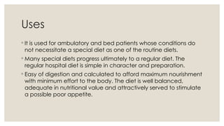 Uses
◦ It is used for ambulatory and bed patients whose conditions do
not necessitate a special diet as one of the routine diets.
◦ Many special diets progress ultimately to a regular diet. The
regular hospital diet is simple in character and preparation.
◦ Easy of digestion and calculated to afford maximum nourishment
with minimum effort to the body. The diet is well balanced,
adequate in nutritional value and attractively served to stimulate
a possible poor appetite.
 