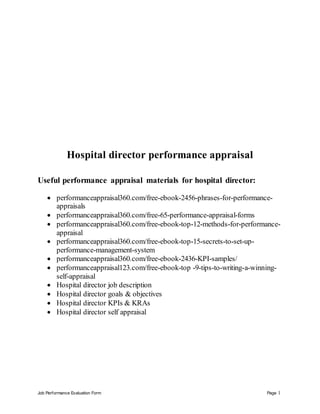 Job Performance Evaluation Form Page 1
Hospital director performance appraisal
Useful performance appraisal materials for hospital director:
 performanceappraisal360.com/free-ebook-2456-phrases-for-performance-
appraisals
 performanceappraisal360.com/free-65-performance-appraisal-forms
 performanceappraisal360.com/free-ebook-top-12-methods-for-performance-
appraisal
 performanceappraisal360.com/free-ebook-top-15-secrets-to-set-up-
performance-management-system
 performanceappraisal360.com/free-ebook-2436-KPI-samples/
 performanceappraisal123.com/free-ebook-top -9-tips-to-writing-a-winning-
self-appraisal
 Hospital director job description
 Hospital director goals & objectives
 Hospital director KPIs & KRAs
 Hospital director self appraisal
 