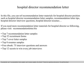 hospital director recommendation letter 
In this file, you can ref recommendation letter materials for hospital director position 
such as hospital director recommendation letter samples, recommendation letter tips, 
hospital director interview questions, hospital director resumes… 
If you need more recommendation letter materials for hospital director as following, 
please visit: recommendationletter.biz 
• Top 7 recommendation letter samples 
• Top 32 recruitment forms 
• Top 7 cover letter samples 
• Top 8 resumes samples 
• Free ebook: 75 interview questions and answers 
• Top 12 secrets to win every job interviews 
Interview questions and answers – free download/ pdf and ppt file 
Top materials: top 7 recommendation letter samples, top 8 resumes samples, free ebook: 75 interview questions answers. Free pdf download 
 