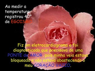 Ao medir a temperatura, registrou 40º de  EGOISMO. Fiz um eletrocardiograma e foi diagnosticado que precisava de uma  PONTE de AMOR , pois minha veia estava bloqueada e não estava abastecendo o meu  CORAÇÃO VAZIO . 