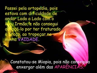 Passei pela ortopedia, pois estava com dificuldade de andar Lado a Lado com o Meu Irmão, e não consegui abraçá-lo por ter fraturado o braço, ao tropeçar na minha  VAIDADE .  Constatou-se Miopia, pois não conseguia enxergar além das  APARÊNCIAS. 