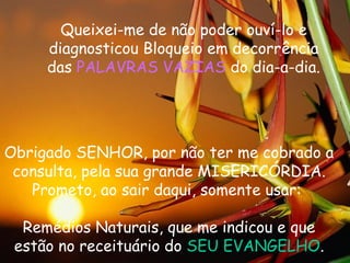 Queixei-me de não poder ouví-lo e
diagnosticou Bloqueio em decorrência
das PALAVRAS VAZIAS do dia-a-dia.
Obrigado SENHOR, por não ter me cobrado a
consulta, pela sua grande MISERICÓRDIA.
Prometo, ao sair daqui, somente usar:
Remédios Naturais, que me indicou e que
estão no receituário do SEU EVANGELHO.
 