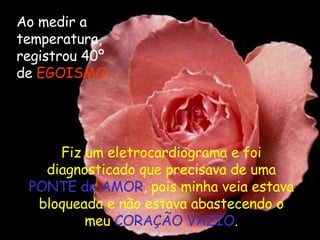 Ao medir a temperatura, registrou 40º de  EGOISMO. Fiz um eletrocardiograma e foi diagnosticado que precisava de uma  PONTE de AMOR , pois minha veia estava bloqueada e não estava abastecendo o meu  CORAÇÃO VAZIO . 
