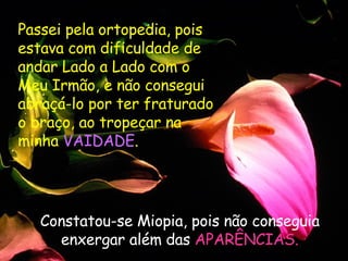 Passei pela ortopedia, pois estava com dificuldade de andar Lado a Lado com o Meu Irmão, e não consegui abraçá-lo por ter fraturado o braço, ao tropeçar na minha  VAIDADE .  Constatou-se Miopia, pois não conseguia enxergar além das  APARÊNCIAS. 