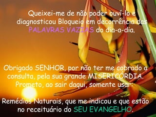 Queixei-me de não poder ouv í -lo e diagnosticou Bloqueio em decorr ê ncia das  PALAVRAS VAZIAS  do dia-a-dia. Obrigado SENHOR, por não ter me cobrado a consulta, pela sua grande MISERIC Ó RDIA. Prometo, ao sair daqui, somente usar:  Rem é dios Naturais, que me indicou e que estão no receitu á rio do  SEU EVANGELHO . 