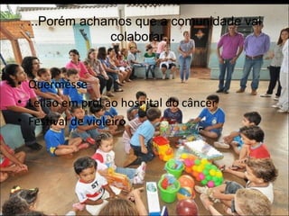 ...Porém achamos que a comunidade vai 
colaborar... 
• Quermesse 
• Leilão em prol ao hospital do câncer 
• Festival de violeiro 
 