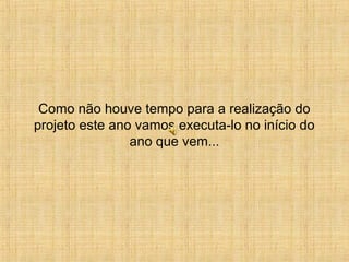 Como não houve tempo para a realização do 
projeto este ano vamos executa-lo no início do 
ano que vem... 
 