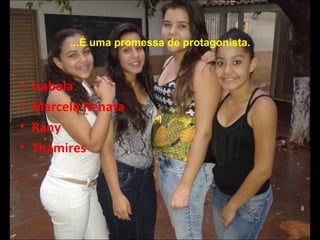 ...É uma promessa de protagonista. 
• Isabela 
• Marcela Renata 
• Rany 
• Thamires 
