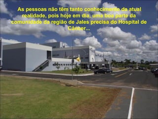 As pessoas não têm tanto conhecimento da atual 
realidade, pois hoje em dia, uma boa parte da 
comunidade da região de Jales precisa do Hospital de 
Câncer... 
 