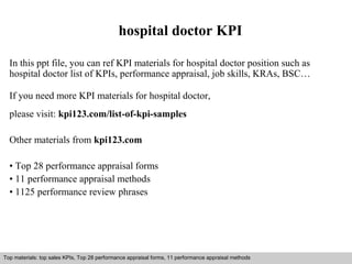 hospital doctor KPI 
In this ppt file, you can ref KPI materials for hospital doctor position such as 
hospital doctor list of KPIs, performance appraisal, job skills, KRAs, BSC… 
If you need more KPI materials for hospital doctor, 
please visit: kpi123.com/list-of-kpi-samples 
Other materials from kpi123.com 
• Top 28 performance appraisal forms 
• 11 performance appraisal methods 
• 1125 performance review phrases 
Top materials: top sales KPIs, Top 28 performance appraisal forms, 11 performance appraisal methods 
Interview questions and answers – free download/ pdf and ppt file 
 