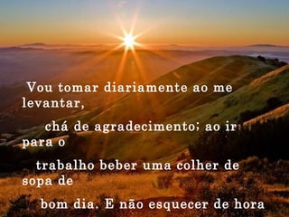Vou tomar diariamente ao me levantar, chá de agradecimento; ao ir para o trabalho beber uma colher de sopa de bom dia. E não esquecer de hora em hora, um comprimido de paciência com um copo de humildade. 