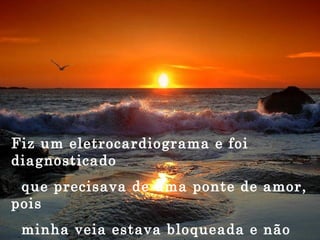 Fiz um eletrocardiograma e foi diagnosticado que precisava de uma ponte de amor, pois minha veia estava bloqueada e não estava abastecendo o meu coração vazio.  