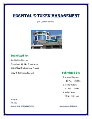 1
Hospital E-Token Management
(For Outdoor Patient)
Submitted To:
Syed Zahidul Hassan
Consultant (C# .Net Framework)
IDB-BISEW IT Scholarship Project.
Show & Tell Consulting Ltd. Submitted By:
1. Anisur Rahman
ID No: 1181340.
2. Abdur Rahim.
ID No: 1186405
3. Ruhul Amin.
ID No: 1185160
Round-25,
TSP: CCSL,
Batch: ID-ESAD-CS/CCSL-01M/R25/0. Submitted Date: 02.05.2016
 