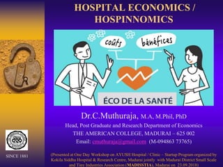 HOSPITAL ECONOMICS /
HOSPINNOMICS
Dr.C.Muthuraja, M.A, M.Phil, PhD
Head, Post Graduate and Research Department of Economics
THE AMERICAN COLLEGE, MADURAI – 625 002
Email: cmuthuraja@gmail.com (M-094863 73765)
(Presented at One Day Workshop on AYUSH Hospital / Clinic – Startup Program organized by
Kokila Siddha Hospital & Research Centre, Madurai jointly with Madurai District Small Scale
and Tiny Industries Association (MADISSTIA), Madurai on 23.09.2018)
SINCE 1881
 
