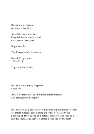 Hospital emergency
response checklist
An all-hazards tool for
hospital administrators and
emergency managers
Supported by
The European Commission
Health Programme
2008-2013
Together for Health
Hospital emergency response
checklist
An all-hazards tool for hospital administrators
and emergency managers
Hospitals play a critical role in providing communities with
essential medical care during all types of disaster. De-
pending on their scope and nature, disasters can lead to a
rapidly increasing service demand that can overwhelm
 