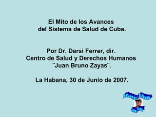 El Mito de los Avances  del Sistema de Salud de Cuba. Por Dr. Darsi Ferrer, dir.  Centro de Salud y Derechos Humanos  ¨Juan Bruno Zayas¨. La Habana, 30 de Junio de 2007. Haga Clik aquí 