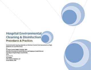 Hospital Environmental 
Cleaning & Disinfection 
Procedures & Practices 
Environmental cleaning depends on Infection Control risk Assessment as High, 
Moderate & Low Risk Areas 
By 
Dr Anjum Hashmi MBBS,CCS(USA), MPH 
Infection Prevention & Control Director and Employees Health Director 
East Najran Hospital Najran Saudi Arabia 
2014 
Reviewed By 
Al Scoggins 
CEO at Janus Solutions, LLC 
Great Atlanta, USA. 
 