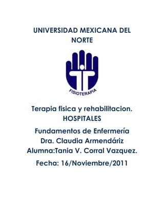 UNIVERSIDAD MEXICANA DEL
           NORTE




 Terapia fisica y rehabilitacion.
           HOSPITALES
  Fundamentos de Enfermería
    Dra. Claudia Armendáriz
Alumna:Tania V. Corral Vazquez.
  Fecha: 16/Noviembre/2011
 