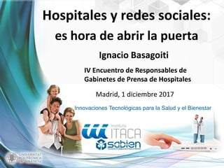 Innovaciones Tecnológicas para la Salud y el Bienestar
Hospitales y redes sociales:
es hora de abrir la puerta
Ignacio Basagoiti
IV Encuentro de Responsables de
Gabinetes de Prensa de Hospitales
Madrid, 1 diciembre 2017
 