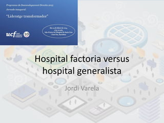 Hospital factoria versus
hospital generalista
Jordi Varela
 