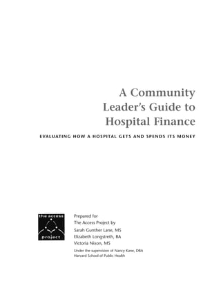 A Community
                                  Leader’s Guide to
                                  Hospital Finance
E VA L U AT I N G H O W A H O S P I TA L G E T S A N D S P E N D S I T S M O N E Y




                  Prepared for
                  The Access Project by
                  Sarah Gunther Lane, MS
                  Elizabeth Longstreth, BA
                  Victoria Nixon, MS
                  Under the supervision of Nancy Kane, DBA
                  Harvard School of Public Health
 