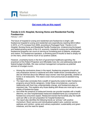  

 

                           Get more info on this report!


Trends in U.S. Hospital, Nursing Home and Residential Facility
Foodservice
February 1, 2011

The future of hospital & nursing and residential care foodservice is bright, with
foodservice hospital & nursing and residential care expenditures reaching $34.0 billion
in 2010, a 3.7% increase from 2009, according to Packaged Facts’ Trends in U.S.
Hospital, Nursing Home and Residential Facility Foodservice. Underpinning the largest
and fastest-growing sector of the U.S. economy, hospital & nursing and residential care
foodservice programs can count on serving an increasing pool of patients, employees,
and visitors. For foodservice operators, a shrinking pool of mouths to feed is simply not
on the menu, which informs much of our positive outlook.

However, uncertainty looms in the form of government healthcare spending; the
enactment of the Patient Projection and Affordable Care Act; and addressing state and
federal budget shortfalls. We view contract management companies as potential
winners of a budget crunch.

    •   Among the conclusions drawn in the report, foodservice programs should not
        only emphasize women’s nutritional and other health-driven considerations, but
        also be informed about the different ways women view food generally, whether at
        home or at restaurants. This need is even more pronounced at assisted living
        facilities.
    •   The report also concludes that a wealth of opportunity exists to tailor foodservice
        programs around family caregivers. Under these circumstances, a person’s
        relationship with food may understandably change, and foodservice plays an
        important role. This explains why those dealing with illness are more apt to use a
        variety of foodservice types.
    •   And while the presence of restaurant brands can provide hospitals with a health
        dilemma, we view hospital-based restaurant establishments as a component of
        foodservice consumers expect. Restaurant brands that forcefully play the health
        card can offer a win-win proposition for hospital foodservice.
    •   The report also identifies the following trends as “primary” with positive
        momentum: Room service and individualized patient care; customer service;
        wellness and nutrition; variety and culinary exploration; sustainability and green
        initiatives; and the need for speed.
 