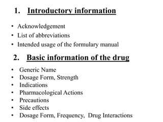 1. Introductory information
• Acknowledgement
• List of abbreviations
• Intended usage of the formulary manual
• Generic Name
• Dosage Form, Strength
• Indications
• Pharmacological Actions
• Precautions
• Side effects
• Dosage Form, Frequency, Drug Interactions
2. Basic information of the drug
 