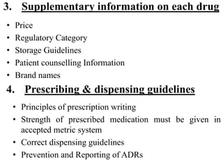 3. Supplementary information on each drug
• Price
• Regulatory Category
• Storage Guidelines
• Patient counselling Information
• Brand names
• Principles of prescription writing
• Strength of prescribed medication must be given in
accepted metric system
• Correct dispensing guidelines
• Prevention and Reporting of ADRs
4. Prescribing & dispensing guidelines
 