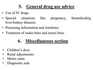 5. General drug use advice
• Use of IV drugs
• Special situations like pregnancy, breastfeeding
liver/kidney diseases
• Poisoning information and Antidotes
• Treatment of snake bites and insect bites
• Children’s dose
• Renal adjustments
• Metric units
• Diagnostic aids
6. Miscellaneous section
 