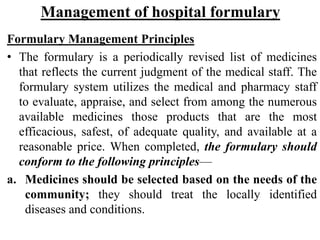 Management of hospital formulary
Formulary Management Principles
• The formulary is a periodically revised list of medicines
that reflects the current judgment of the medical staff. The
formulary system utilizes the medical and pharmacy staff
to evaluate, appraise, and select from among the numerous
available medicines those products that are the most
efficacious, safest, of adequate quality, and available at a
reasonable price. When completed, the formulary should
conform to the following principles—
a. Medicines should be selected based on the needs of the
community; they should treat the locally identified
diseases and conditions.
 