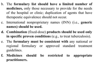 b. The formulary list should have a limited number of
medicines, only those necessary to provide for the needs
of the hospital or clinic; duplication of agents that have
therapeutic equivalence should not occur.
c. International nonproprietary names (INN) (i.e., generic
names) should be used.
d. Combination (fixed-dose) products should be used only
in specific proven conditions (e.g., to treat tuberculosis).
e. The formulary must be consistent with any national or
regional formulary or approved standard treatment
guidelines.
f. Medicines should be restricted to appropriate
practitioners.
 