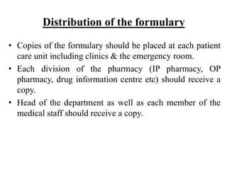 Distribution of the formulary
• Copies of the formulary should be placed at each patient
care unit including clinics & the emergency room.
• Each division of the pharmacy (IP pharmacy, OP
pharmacy, drug information centre etc) should receive a
copy.
• Head of the department as well as each member of the
medical staff should receive a copy.
 