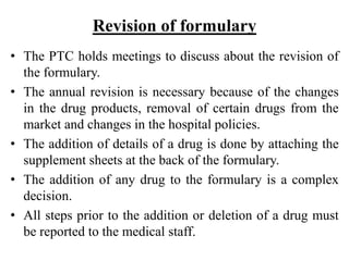 Revision of formulary
• The PTC holds meetings to discuss about the revision of
the formulary.
• The annual revision is necessary because of the changes
in the drug products, removal of certain drugs from the
market and changes in the hospital policies.
• The addition of details of a drug is done by attaching the
supplement sheets at the back of the formulary.
• The addition of any drug to the formulary is a complex
decision.
• All steps prior to the addition or deletion of a drug must
be reported to the medical staff.
 