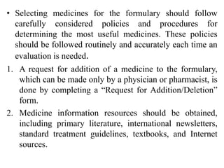 • Selecting medicines for the formulary should follow
carefully considered policies and procedures for
determining the most useful medicines. These policies
should be followed routinely and accurately each time an
evaluation is needed.
1. A request for addition of a medicine to the formulary,
which can be made only by a physician or pharmacist, is
done by completing a “Request for Addition/Deletion”
form.
2. Medicine information resources should be obtained,
including primary literature, international newsletters,
standard treatment guidelines, textbooks, and Internet
sources.
 