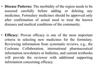 • Disease Patterns: The morbidity of the region needs to be
assessed carefully before adding or deleting any
medicines. Formulary medicines should be approved only
after confirmation of actual need to treat the known
diseases and medical conditions of the community.
• Efficacy: Proven efficacy is one of the most important
criteria in selecting new medicines for the formulary.
Reviewing information from systematic reviews, e.g., the
Cochrane Collaboration, international pharmaceutical
information newsletters or bulletins, and current textbooks
will provide the reviewer with additional supporting
information concerning efficacy.
 