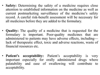 • Safety: Determining the safety of a medicine requires close
attention to established information on the medicine as well as
current postmarketing surveillance of the medicine’s safety
record. A careful risk-benefit assessment will be necessary for
all medicines before they are added to the formulary.
• Quality: The quality of a medicine that is requested for the
formulary is important. Poor-quality medicines that are
administered to patients may have adverse effects, including—
lack of therapeutic effect, toxic and adverse reactions, waste of
financial resources etc.
• Patient’s acceptability: Patient’s acceptability is very
important especially for orally administered drugs where
palatability and ease of swallowing will contribute to
acceptability.
 