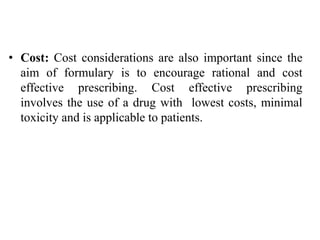 • Cost: Cost considerations are also important since the
aim of formulary is to encourage rational and cost
effective prescribing. Cost effective prescribing
involves the use of a drug with lowest costs, minimal
toxicity and is applicable to patients.
 
