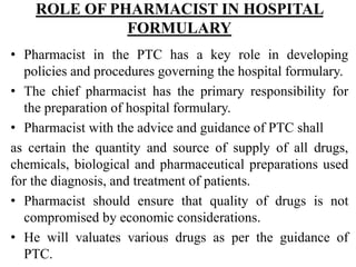 ROLE OF PHARMACIST IN HOSPITAL
FORMULARY
• Pharmacist in the PTC has a key role in developing
policies and procedures governing the hospital formulary.
• The chief pharmacist has the primary responsibility for
the preparation of hospital formulary.
• Pharmacist with the advice and guidance of PTC shall
as certain the quantity and source of supply of all drugs,
chemicals, biological and pharmaceutical preparations used
for the diagnosis, and treatment of patients.
• Pharmacist should ensure that quality of drugs is not
compromised by economic considerations.
• He will valuates various drugs as per the guidance of
PTC.
 