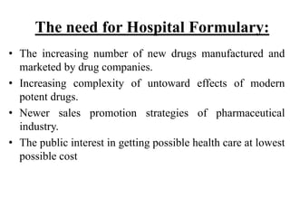 The need for Hospital Formulary:
• The increasing number of new drugs manufactured and
marketed by drug companies.
• Increasing complexity of untoward effects of modern
potent drugs.
• Newer sales promotion strategies of pharmaceutical
industry.
• The public interest in getting possible health care at lowest
possible cost
 