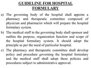 GUIDELINE FOR HOSPITAL
FORMULARY
a) The governing body of the hospital shall appoint a
pharmacy and therapeutic committee composed of
physician and pharmacist which will prepare the hospital
formulary system.
b) The medical staff in the governing body shall sponsor and
outline the purpose, organization function and scope of
the hospital formulary system. It should adopt the
principle as per the need of particular hospital.
c) The pharmacy and therapeutic committee shall develop
policy and procedure governing the hospital formulary
and the medical staff shall adopt these policies and
procedures subject to administrative approval.
 