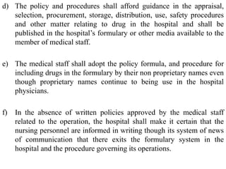 d) The policy and procedures shall afford guidance in the appraisal,
selection, procurement, storage, distribution, use, safety procedures
and other matter relating to drug in the hospital and shall be
published in the hospital’s formulary or other media available to the
member of medical staff.
e) The medical staff shall adopt the policy formula, and procedure for
including drugs in the formulary by their non proprietary names even
though proprietary names continue to being use in the hospital
physicians.
f) In the absence of written policies approved by the medical staff
related to the operation, the hospital shall make it certain that the
nursing personnel are informed in writing though its system of news
of communication that there exits the formulary system in the
hospital and the procedure governing its operations.
 