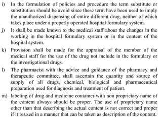 i) In the formulation of policies and procedure the term substitute or
substitution should be avoid since these term have been used to imply
the unauthorized dispensing of entire different drug, neither of which
takes place under a properly operated hospital formulary system.
j) It shall be made known to the medical staff about the changes in the
working in the hospital formulary system or in the content of the
hospital system.
k) Provision shall be made for the appraisal of the member of the
medical staff for the use of the drug not include in the formulary or
the investigational drugs.
l) The pharmacist with the advice and guidance of the pharmacy and
therapeutic committee, shall ascertain the quantity and source of
supply of all drugs, chemical, biological and pharmaceutical
preparation used for diagnosis and treatment of patient.
m) labeling of drug and medicine container with non proprietary name of
the content always should be proper. The use of proprietary name
other than that describing the actual content is not correct and proper
if it is used in a manner that can be taken as description of the content.
 