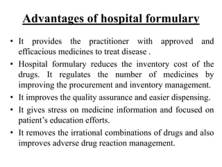 Advantages of hospital formulary
• It provides the practitioner with approved and
efficacious medicines to treat disease .
• Hospital formulary reduces the inventory cost of the
drugs. It regulates the number of medicines by
improving the procurement and inventory management.
• It improves the quality assurance and easier dispensing.
• It gives stress on medicine information and focused on
patient’s education efforts.
• It removes the irrational combinations of drugs and also
improves adverse drug reaction management.
 